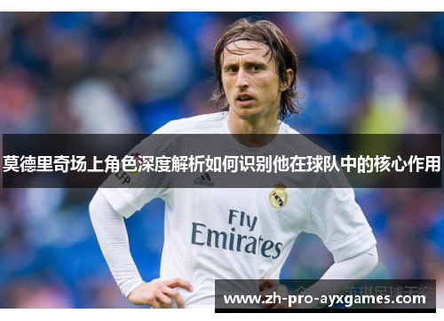 莫德里奇场上角色深度解析如何识别他在球队中的核心作用