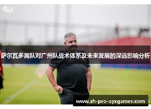 萨尔瓦多离队对广州队战术体系及未来发展的深远影响分析