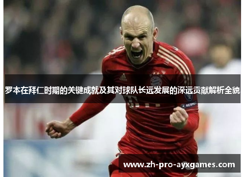罗本在拜仁时期的关键成就及其对球队长远发展的深远贡献解析全貌