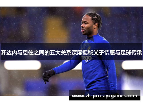 齐达内与恩佐之间的五大关系深度揭秘父子情感与足球传承